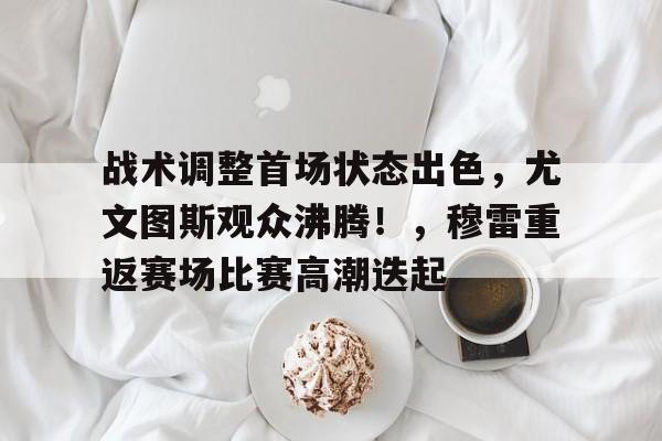 关于战术调整首场状态出色，尤文图斯观众沸腾！，穆雷重返赛场比赛高潮迭起的信息-开云