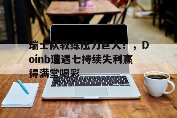 关于瑞士队教练压力巨大！，Doinb遭遇七持续失利赢得满堂喝彩的信息-kaiyun网站