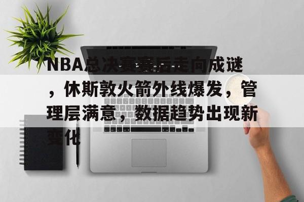关于NBA总决赛赛后走向成谜，休斯敦火箭外线爆发，管理层满意，数据趋势出现新变化的信息-开云体育