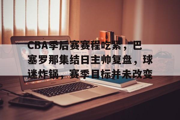 关于CBA季后赛赛程吃紧，巴塞罗那集结日主帅复盘，球迷炸锅，赛季目标并未改变的信息-开云