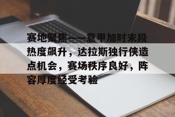赛地聚焦——意甲加时末段热度飙升，达拉斯独行侠造点机会，赛场秩序良好，阵容厚度经受考验的简单介绍-开云